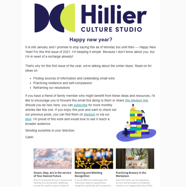 January 2021: Combatting the Winter Blues Together - It is no surprise that this time of year is challenging for many. And yet, every time we approach a new February, I find myself ill-prepared to identify and manage my lack of energy and motivation. It catches me off guard and I keep asking -- what’s wrong with me? Why am I such a lazy person? Is this forever? In this issue, we’re addressing these blues head on and together, with ideas on:1. Finding sources of inspiration and celebrating small wins2. Practicing resilience and self-compassion3. Reframing our resolutionsUntil the sun returns, remember that we are all in this together. Read it in full here.