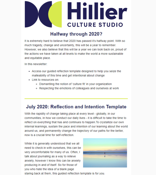 July 2020: Reflection & Intention for the 2020 Halfway Point - While it is hard to believe it’s already July and despite all of the tragedy, change and uncertainty we have seen over the last six months, we believe 2020 holds a great deal of promise. This newsletter aims to implore you to make the world a more sustainable and equitable place:1. Use our reflection template to seize the malleability of this time and get intentional about change2. Learn how you can dismantle ‘culture fit’ at your organization 3. Access resources that remind us to respect the emotions of colleagues and ourselves at workRead it in full here.